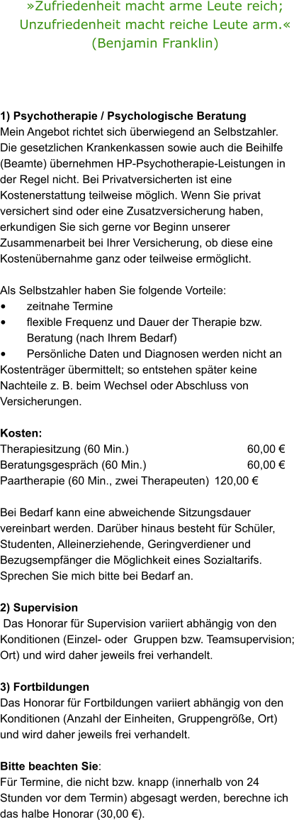 Zufriedenheit macht arme Leute reich; Unzufriedenheit macht reiche Leute arm. (Benjamin Franklin)  1) Psychotherapie / Psychologische Beratung  Mein Angebot richtet sich berwiegend an Selbstzahler.  Die gesetzlichen Krankenkassen sowie auch die Beihilfe (Beamte) bernehmen HP-Psychotherapie-Leistungen in der Regel nicht. Bei Privatversicherten ist eine Kostenerstattung teilweise mglich. Wenn Sie privat versichert sind oder eine Zusatzversicherung haben, erkundigen Sie sich gerne vor Beginn unserer Zusammenarbeit bei Ihrer Versicherung, ob diese eine Kostenbernahme ganz oder teilweise ermglicht.   Als Selbstzahler haben Sie folgende Vorteile:  	zeitnahe Termine  	flexible Frequenz und Dauer der Therapie bzw. 	Beratung (nach Ihrem Bedarf) 	Persnliche Daten und Diagnosen werden nicht an Kostentrger bermittelt; so entstehen spter keine Nachteile z. B. beim Wechsel oder Abschluss von Versicherungen.  Kosten:  Therapiesitzung (60 Min.)				  	  60,00  Beratungsgesprch (60 Min.) 			  	  60,00   Paartherapie (60 Min., zwei Therapeuten)	120,00   Bei Bedarf kann eine abweichende Sitzungsdauer vereinbart werden. Darber hinaus besteht fr Schler, Studenten, Alleinerziehende, Geringverdiener und Bezugsempfnger die Mglichkeit eines Sozialtarifs. Sprechen Sie mich bitte bei Bedarf an.  2) Supervision  Das Honorar fr Supervision variiert abhngig von den Konditionen (Einzel- oder  Gruppen bzw. Teamsupervision; Ort) und wird daher jeweils frei verhandelt.  3) Fortbildungen  Das Honorar fr Fortbildungen variiert abhngig von den Konditionen (Anzahl der Einheiten, Gruppengre, Ort) und wird daher jeweils frei verhandelt.  Bitte beachten Sie: Fr Termine, die nicht bzw. knapp (innerhalb von 24 Stunden vor dem Termin) abgesagt werden, berechne ich das halbe Honorar (30,00 ).