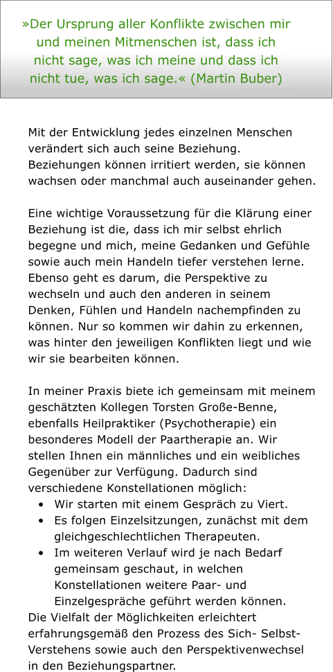 Der Ursprung aller Konflikte zwischen mir und meinen Mitmenschen ist, dass ich nicht sage, was ich meine und dass ich nicht tue, was ich sage. (Martin Buber)    Mit der Entwicklung jedes einzelnen Menschen verndert sich auch seine Beziehung. Beziehungen knnen irritiert werden, sie knnen wachsen oder manchmal auch auseinander gehen.    Eine wichtige Voraussetzung fr die Klrung einer Beziehung ist die, dass ich mir selbst ehrlich begegne und mich, meine Gedanken und Gefhle sowie auch mein Handeln tiefer verstehen lerne. Ebenso geht es darum, die Perspektive zu wechseln und auch den anderen in seinem Denken, Fhlen und Handeln nachempfinden zu knnen. Nur so kommen wir dahin zu erkennen, was hinter den jeweiligen Konflikten liegt und wie wir sie bearbeiten knnen.   In meiner Praxis biete ich gemeinsam mit meinem geschtzten Kollegen Torsten Groe-Benne, ebenfalls Heilpraktiker (Psychotherapie) ein besonderes Modell der Paartherapie an. Wir stellen Ihnen ein mnnliches und ein weibliches Gegenber zur Verfgung. Dadurch sind verschiedene Konstellationen mglich: 	Wir starten mit einem Gesprch zu Viert.  	Es folgen Einzelsitzungen, zunchst mit dem gleichgeschlechtlichen Therapeuten.  	Im weiteren Verlauf wird je nach Bedarf gemeinsam geschaut, in welchen Konstellationen weitere Paar- und Einzelgesprche gefhrt werden knnen.  Die Vielfalt der Mglichkeiten erleichtert erfahrungsgem den Prozess des Sich- Selbst-Verstehens sowie auch den Perspektivenwechsel in den Beziehungspartner.