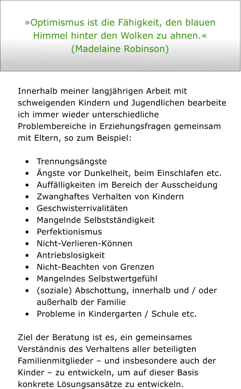 Optimismus ist die Fhigkeit, den blauen Himmel hinter den Wolken zu ahnen.  (Madelaine Robinson)    Innerhalb meiner langjhrigen Arbeit mit schweigenden Kindern und Jugendlichen bearbeite ich immer wieder unterschiedliche Problembereiche in Erziehungsfragen gemeinsam mit Eltern, so zum Beispiel:   	Trennungsngste  	ngste vor Dunkelheit, beim Einschlafen etc.  	Aufflligkeiten im Bereich der Ausscheidung 	Zwanghaftes Verhalten von Kindern  	Geschwisterrivalitten 	Mangelnde Selbststndigkeit  	Perfektionismus 	Nicht-Verlieren-Knnen 	Antriebslosigkeit  	Nicht-Beachten von Grenzen  	Mangelndes Selbstwertgefhl 	(soziale) Abschottung, innerhalb und / oder auerhalb der Familie 	Probleme in Kindergarten / Schule etc.   Ziel der Beratung ist es, ein gemeinsames Verstndnis des Verhaltens aller beteiligten Familienmitglieder  und insbesondere auch der Kinder  zu entwickeln, um auf dieser Basis konkrete Lsungsanstze zu entwickeln.